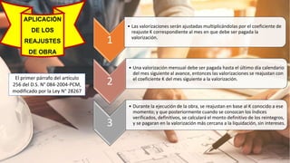 APLICACIÓN
DE LOS
REAJUSTES
DE OBRA
El primer párrafo del artículo
256 del D.S. N° 084-2004-PCM,
modificado por la Ley N° 28267
1
• Las valorizaciones serán ajustadas multiplicándolas por el coeficiente de
reajuste K correspondiente al mes en que debe ser pagada la
valorización.
2
• Una valorización mensual debe ser pagada hasta el último día calendario
del mes siguiente al avance, entonces las valorizaciones se reajustan con
el coeficiente K del mes siguiente a la valorización.
3
• Durante la ejecución de la obra, se reajustan en base al K conocido a ese
momento; y que posteriormente cuando se conozcan los índices
verificados, definitivos, se calculará el monto definitivo de los reintegros,
y se pagaran en la valorización más cercana a la liquidación, sin intereses.
 