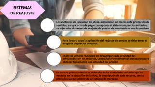 SISTEMAS
DE REAJUSTE
Los contratos de ejecución de obras, adquisición de bienes o de prestación de
servicios, a cuya forma de pago corresponda al sistema de precios unitarios,
se sujetarán al sistema de reajuste de precios de conformidad con lo previsto
Para llevar a cabo la aplicación del reajuste de precios se debe tener el
desglose de precios unitarios.
El precio unitario “Consiste en desagregar cada actividad del
presupuesto en los recursos, cantidades y rendimientos necesarios para
obtener físicamente una actividad por unidad
Es decir el precio unitario es el detalle de las cantidades unitarias que se
necesita en la ejecución de la obra, la descripción de cada recurso, con su
precio lo cual se obtiene de un estudio de mercado.
 