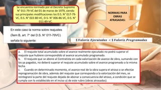 Se encuentra normado por el Decreto Supremo
N° 011-79-VC del 01 de marzo de 1979, siendo
sus principales modificaciones los D.S. N° 017-79-
VC, D.S. N° 022-80-VC, D-S- N° 006-86-VC, D.S. N°
011-89-VC.
NORMAS PARA
OBRAS
ATRASADAS:
𝚺 𝑽𝒂𝒍𝒐𝒓𝒊𝒛. 𝑬𝒋𝒆𝒄𝒖𝒕𝒂𝒅𝒂𝒔 < 𝚺 𝑽𝒂𝒍𝒐𝒓𝒊𝒛. 𝑷𝒓𝒐𝒈𝒓𝒂𝒎𝒂𝒅𝒂𝒔
En este caso la norma sobre reajustes
(Ítem B, art. 7° del D.S. N° 011-79VC)
señala lo siguiente:
a. El reajuste total acumulado sobre el avance realmente ejecutado no podrá superar el
reajuste que hubiere correspondido al avance acumulado programado.
b. El reajuste que se abone al Contratista en cada valorización de avance de obra, sumando con
los ya pagados, no deberá superar el reajuste acumulado sobre el avance programado a la misma
fecha.
c. Cuando en determinado momento, el avance real de la obra supera el atraso o se efectúe
reprogramación de obra, además del reajuste que corresponda a la valorización del mes, se
reintegrará la parte del reajuste dejada de abonar a consecuencia del atraso, a condición que se
cumpla con lo establecido en el inciso a) de este rubro (obras atrasadas).
 