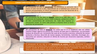 CARACTERÍSTICAS DEL PRESUPUESTO DE OBRA
El presupuesto de obra es aproximado, sus previsiones se acercarán más o
menos al costo real de la obra, dependiendo de la habilidad (uso correcto de
técnicas presupuestales), el criterio (visualización correcta del desarrollo de la
obra) y experiencia del presupuestador.
El presupuesto de una obra es singular, como lo es cada obra, sus
condiciones de localización, clima y medio ambiente, calidad de la mano
de obra características del constructor, etc. Cada obra requiere un
presupuesto propio, así como cada persona o empresa tiene su forma
particular de presupuestar.
El presupuesto de obra es temporal, los costos que en él se establecen sólo son válidos
mientras tengan vigencia los precios que sirvieron de base para su elaboración. Los principales
factores de variación son: Incremento del costo de los insumos y servicios; utilización de nuevos
productos y técnicas; desarrollo de nuevos equipos, herramientas, materiales, tecnología, etc.;
descuentos por volumen; reducción en ofertas de insumos por situaciones especiales, cambios
estacionales.
El presupuesto de una obra es una herramienta de control, permite correlacionar la ejecución
presupuestal con el avance físico, su comparación con el costo real permite detectar y corregir fallas y
prevenir causales de variación por ajuste en alcances o cambios en actividades. No debe concebirse
como un documento estático, cuya función concluye una vez elaborado.
 
