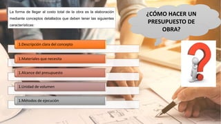 ¿CÓMO HACER UN
PRESUPUESTO DE
OBRA?
La forma de llegar al costo total de la obra es la elaboración
mediante conceptos detallados que deben tener las siguientes
características:
1.Descripción clara del concepto
1.Materiales que necesita
1.Alcance del presupuesto
1.Unidad de volumen
1.Métodos de ejecución
 