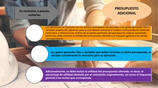 PRESUPUESTO
ADICIONAL
En contratos a precios
unitarios
Los adicionales se formulan con los precios contratados y/o pactados y los gastos generales fijos y
variables propios del adicional, para lo cual deberá realizarse el análisis correspondiente teniendo
como base o referencia los análisis de los gastos generales del presupuesto original contratado.
Asimismo, debe incluirse la utilidad del presupuesto ofertado y el impuesto general a las ventas
correspondiente.
Los gastos generales fijos y variables que deben incluirse en dicho presupuesto, se
calculan considerando lo necesario para su ejecución.
Adicionalmente, se debe incluir la utilidad del presupuesto ofertado; es decir, el
porcentaje de utilidad ofertado por el contratista originalmente, así como el impuesto
general a las ventas que corresponda.
 