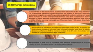 En los contratos de obra a suma alzada, los presupuestos adicionales de obra serán formulados
con los precios del presupuesto referencial ajustados por el factor de relación y/o los precios
pactados, con los gastos generales fijos y variables propios de la prestación adicional para lo cual
deberá realizarse el análisis correspondiente teniendo como base o referencia los montos
asignados en el valor referencial multiplicado por el factor de relación. Asimismo, debe incluirse
la utilidad del valor referencial multiplicado por el factor de relación y el Impuesto General a las
Ventas correspondiente.
En un contrato de obra a suma alzada los presupuestos adicionales de obra se formulan con
los precios del presupuesto referencial (valor referencial) ajustados por el factor de relación
(cociente resultante de dividir el monto del contrato de la obra entre el monto del valor
referencial) y/o precios pactados, según corresponda.
Adicionalmente, se debe incluir la utilidad del valor referencial multiplicado por el factor de
relación, así como el Impuesto General a las Ventas que corresponda.
EN CONTRATOS A SUMA ALZADA
 