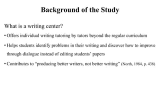 Background of the Study
What is a writing center?
• Offers individual writing tutoring by tutors beyond the regular curric...