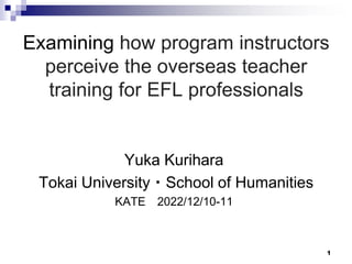 1
Yuka Kurihara
Tokai University・School of Humanities
KATE 2022/12/10-11
Examining how program instructors
perceive the overseas teacher
training for EFL professionals
 
