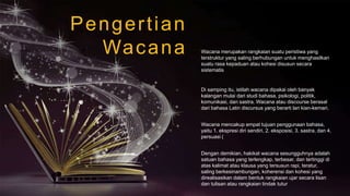 Pengertian
Wacana
Di samping itu, istilah wacana dipakai oleh banyak
kalangan mulai dari studi bahasa, psikologi, politik,
komunikasi, dan sastra. Wacana atau discourse berasal
dari bahasa Latin discursus yang berarti lari kian-kemari.
Wacana mencakup empat tujuan penggunaan bahasa,
yaitu 1. ekspresi diri sendiri, 2. eksposisi, 3. sastra, dan 4.
persuasi (
Dengan demikian, hakikat wacana sesungguhnya adalah
satuan bahasa yang terlengkap, terbesar, dan tertinggi di
atas kalimat atau klausa yang tersusun rapi, teratur,
saling berkesinambungan, koherensi dan kohesi yang
direalisasikan dalam bentuk rangkaian ujar secara lisan
dan tulisan atau rangkaian tindak tutur
Wacana merupakan rangkaian suatu peristiwa yang
terstruktur yang saling berhubungan untuk menghasilkan
suatu rasa kepaduan atau kohesi disusun secara
sistematis
 