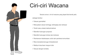 Ciri-ciri Wacana
Secara umum, ciri-ciri wacana yang dapat kita kenali yaitu
sebagai berikut:
 Satuan gramatikal
 Merupakan satuan tertinggi, terlengkap dan terbesar
 Terdiri atas untaian kalimat kalimat
 Memiliki hubungan proposisi
 Memiliki hubungan kohesi dan koheresi
 Remkaman kebahasaan untuh dari peristiwa komunikasi
 Bisa transaksional juga intrasaksional
 Medium bisa lisan maupun tulis
 Sesuai dengan konteks
 