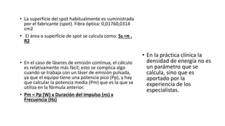 • La superficie del spot habitualmente es suministrada
por el fabricante (spot). Fibra óptica: 0,01760,0314
cm2
• El área o superficie de spot se calcula como: Ss =π .
R2
• En el caso de láseres de emisión continua, el cálculo
es relativamente más fácil; esto se complica algo
cuando se trabaja con un láser de emisión pulsada,
ya que el equipo tiene una potencia pico (Pp), y hay
que calcular la potencia media (Pm) que es la que se
utiliza en la fórmula anterior.
• Pm = Pp (W) x Duración del impulso (ns) x
Frecuencia (Hz)
• En la práctica clínica la
densidad de energía no es
un parámetro que se
calcula, sino que es
aportado por la
experiencia de los
especialistas.
 
