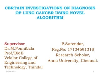 CERTAIN INVESTIGATIONS ON DIAGNOSIS
OF LUNG CANCER USING NOVEL
ALGORITHM
P.Surendar,
Reg.No: 17134691318
Research Scholar,
Anna University, Chennai.
12/22/2022 1
Supervisor
Dr.M.Ponnibala
Prof/BME
Velalar College of
Engineering and
Technology, Thindal
 