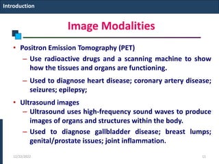 Image Modalities
• Positron Emission Tomography (PET)
– Use radioactive drugs and a scanning machine to show
how the tissues and organs are functioning.
– Used to diagnose heart disease; coronary artery disease;
seizures; epilepsy;
• Ultrasound images
– Ultrasound uses high-frequency sound waves to produce
images of organs and structures within the body.
– Used to diagnose gallbladder disease; breast lumps;
genital/prostate issues; joint inflammation.
Introduction
12/22/2022 11
 