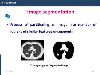 Image segmentation
• Process of partitioning an image into number of
regions of similar features or segments
Introduction
CT Lung Image and Segmented Image
12/22/2022 13
 