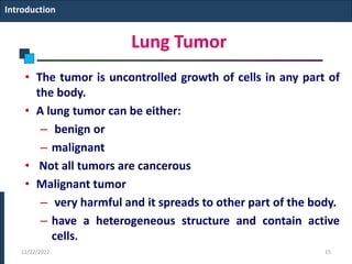 Lung Tumor
• The tumor is uncontrolled growth of cells in any part of
the body.
• A lung tumor can be either:
– benign or
– malignant
• Not all tumors are cancerous
• Malignant tumor
– very harmful and it spreads to other part of the body.
– have a heterogeneous structure and contain active
cells.
Introduction
12/22/2022 15
 