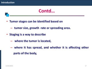 Contd…
• Tumor stages can be identified based on
– tumor size, growth rate or spreading area.
• Staging is a way to describe
– where the tumor is located,
– where it has spread, and whether it is affecting other
parts of the body,
Introduction
12/22/2022 17
 