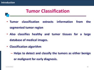 Tumor Classification
• Tumor classification extracts information from the
segmented tumor region
• Also classifies healthy and tumor tissues for a large
database of medical images.
• Classification algorithm
– Helps to detect and classify the tumors as either benign
or malignant for early diagnosis.
Introduction
12/22/2022 18
 