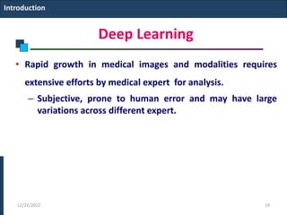 Deep Learning
• Rapid growth in medical images and modalities requires
extensive efforts by medical expert for analysis.
– Subjective, prone to human error and may have large
variations across different expert.
Introduction
12/22/2022 19
 