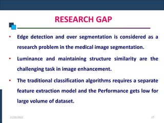 RESEARCH GAP
• Edge detection and over segmentation is considered as a
research problem in the medical image segmentation.
• Luminance and maintaining structure similarity are the
challenging task in image enhancement.
• The traditional classification algorithms requires a separate
feature extraction model and the Performance gets low for
large volume of dataset.
12/22/2022 27
 