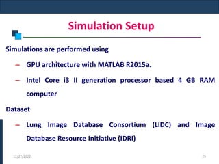 Simulation Setup
Simulations are performed using
– GPU architecture with MATLAB R2015a.
– Intel Core i3 II generation processor based 4 GB RAM
computer
Dataset
– Lung Image Database Consortium (LIDC) and Image
Database Resource Initiative (IDRI)
12/22/2022 29
 