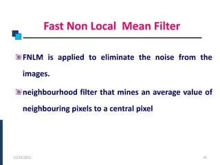Fast Non Local Mean Filter
FNLM is applied to eliminate the noise from the
images.
neighbourhood filter that mines an average value of
neighbouring pixels to a central pixel
PHASE -I
12/22/2022 31
 