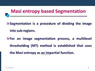 Masi entropy based Segmentation
Segmentation is a procedure of dividing the image
into sub-regions.
For an image segmentation process, a multilevel
thresholding (MT) method is established that uses
the Masi entropy as an impartial function.
12/22/2022 36
 