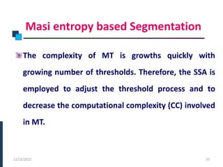 Masi entropy based Segmentation
The complexity of MT is growths quickly with
growing number of thresholds. Therefore, the SSA is
employed to adjust the threshold process and to
decrease the computational complexity (CC) involved
in MT.
PHASE -I
12/22/2022 37
 