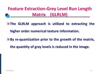 Feature Extraction-Grey Level Run Length
Matrix (GLRLM)
The GLRLM approach is utilized to extracting the
higher order numerical texture information.
By re-quantization prior to the growth of the matrix,
the quantity of gray levels is reduced in the image.
PHASE -I
12/22/2022 41
 