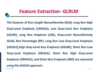 Feature Extraction- GLRLM
The features of Run Length Nonuniformity (RLN), Long Run High
Gray-Level Emphasis (LRHGLE), Low Gray-Level Run Emphasis
(LGLRE), Long Run Emphasis (LRE), Gray-Level Nonuniformity
(GLN), Run Percentage (RP), Long Run Low Gray-Level Emphasis
(LRLGLE),High Gray-Level Run Emphasis (HGLRE), Short Run Low
Gray-Level Emphasis (SRLGLE), Short Run High Gray-Level
Emphasis (SRHGLE), and Short Run Emphasis (SRE) are extracted
using the GLRLM approach.
PHASE -I
12/22/2022 42
 