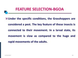 FEATURE SELECTION-BGOA
Under the specific conditions, the Grasshoppers are
considered a pest. The key feature of these insects is
connected to their movement. In a larval state, its
movement is slow as compared to the huge and
rapid movements of the adults.
PHASE -I
12/22/2022 44
 