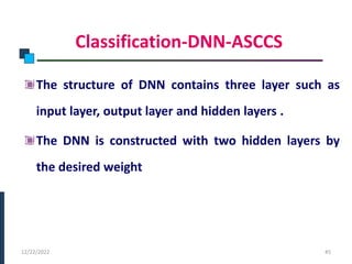 Classification-DNN-ASCCS
The structure of DNN contains three layer such as
input layer, output layer and hidden layers .
The DNN is constructed with two hidden layers by
the desired weight
PHASE -I
12/22/2022 45
 