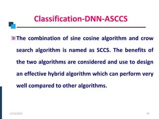 Classification-DNN-ASCCS
The combination of sine cosine algorithm and crow
search algorithm is named as SCCS. The benefits of
the two algorithms are considered and use to design
an effective hybrid algorithm which can perform very
well compared to other algorithms.
PHASE -I
12/22/2022 47
 