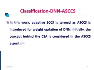 Classification-DNN-ASCCS
In this work, adaptive SCCS is termed as ASCCS is
introduced for weight updation of DNN. Initially, the
concept behind the CSA is considered in the ASCCS
algorithm
PHASE -I
12/22/2022 48
 