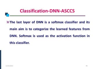 Classification-DNN-ASCCS
The last layer of DNN is a softmax classifier and its
main aim is to categorize the learned features from
DNN. Softmax is used as the activation function in
this classifier.
PHASE -I
12/22/2022 49
 