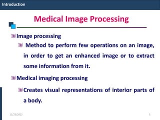 Medical Image Processing
Image processing
Method to perform few operations on an image,
in order to get an enhanced image or to extract
some information from it.
Medical imaging processing
Creates visual representations of interior parts of
a body.
Introduction
12/22/2022 5
 