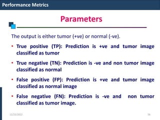 Parameters
The output is either tumor (+ve) or normal (-ve).
• True positive (TP): Prediction is +ve and tumor image
classified as tumor
• True negative (TN): Prediction is -ve and non tumor image
classified as normal
• False positive (FP): Prediction is +ve and tumor image
classified as normal image
• False negative (FN): Prediction is -ve and non tumor
classified as tumor image.
Performance Metrics
12/22/2022 56
 