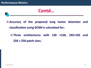 Contd…
Accuracy of the proposed lung tumor detection and
classification using DCNN is calculated for:
Three architectures with 128 ×128, 192×192 and
256 × 256 patch sizes.
Performance Metrics
12/22/2022 58
 