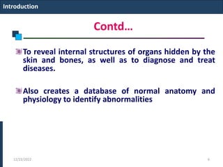 Contd…
To reveal internal structures of organs hidden by the
skin and bones, as well as to diagnose and treat
diseases.
Also creates a database of normal anatomy and
physiology to identify abnormalities
Introduction
12/22/2022 6
 