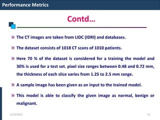 Contd…
The CT images are taken from LIDC (IDRI) and databases.
The dataset consists of 1018 CT scans of 1010 patients.
Here 70 % of the dataset is considered for a training the model and
30% is used for a test set. pixel size ranges between 0.48 and 0.72 mm,
the thickness of each slice varies from 1.25 to 2.5 mm range.
A sample image has been given as an input to the trained model.
This model is able to classify the given image as normal, benign or
malignant.
Performance Metrics
12/22/2022 61
 