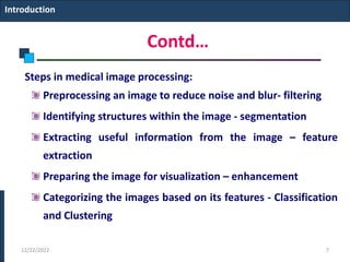 Contd…
Steps in medical image processing:
Preprocessing an image to reduce noise and blur- filtering
Identifying structures within the image - segmentation
Extracting useful information from the image – feature
extraction
Preparing the image for visualization – enhancement
Categorizing the images based on its features - Classification
and Clustering
Introduction
12/22/2022 7
 