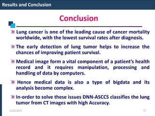 Conclusion
Lung cancer is one of the leading cause of cancer mortality
worldwide, with the lowest survival rates after diagnosis.
The early detection of lung tumor helps to increase the
chances of improving patient survival.
Medical image form a vital component of a patient’s health
record and it requires manipulation, processing and
handling of data by computers.
Hence medical data is also a type of bigdata and its
analysis become complex.
In-order to solve these issues DNN-ASCCS classifies the lung
tumor from CT images with high Accuracy.
12/22/2022 73
Results and Conclusion
 