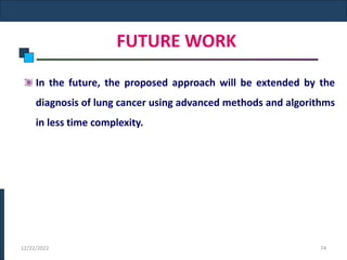 FUTURE WORK
In the future, the proposed approach will be extended by the
diagnosis of lung cancer using advanced methods and algorithms
in less time complexity.
12/22/2022 74
 