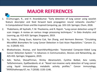 MAJOR REFERENCES
1. Arulmurugan, R., and H. Anandakumar. "Early detection of lung cancer using wavelet
feature descriptor and feed forward back propagation neural networks classifier."
In Computational Vision and Bio Inspired Computing, pp. 103-110. Springer, Cham, 2018.
2. Thabsheera, AP Ayshath, T. M. Thasleema, and R. Rajesh. "Lung cancer detection using CT
scan images: A review on various image processing techniques." In Data Analytics and
Learning, pp. 413-419. Springer, Singapore, 2019.
3. Yu, Haixin, Zhong Guan, Katarina Cuk, Yan Zhang, and Hermann Brenner. "Circulating
MicroRNA Biomarkers for Lung Cancer Detection in East Asian Populations." Cancers 11,
no. 3 (2019): 415.
4. Bhattacharjee, Ananya, and SwanirbharMajumder. "Automated Computer-Aided Lung
Cancer Detection System." In Advances in Communication, Devices and Networking, pp.
425-433. Springer, Singapore, 2019.
5. Adir, Yochai, ShovalTirman, Shirley Abramovitch, Cynthia Botbol, Aviv Lutaty,
TaliScheinmann, EyalDavidovits et al. "Novel non-invasive early detection of lung cancer
using liquid immunobiopsy metabolic activity profiles." Cancer Immunology,
Immunotherapy 67, no. 7 (2018): 1135-1146.
12/22/2022 75
 