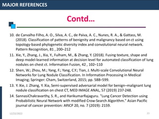 Contd…
10. de Carvalho Filho, A. O., Silva, A. C., de Paiva, A. C., Nunes, R. A., & Gattass, M.
(2018). Classification of patterns of benignity and malignancy based on ct using
topology-based phylogenetic diversity index and convolutional neural network.
Pattern Recognition, 81 , 200–212
11. Xie, Y., Zhang, J., Xia, Y., Fulham, M., & Zhang, Y. (2018). Fusing texture, shape and
deep model-learned information at decision level for automated classification of lung
nodules on chest ct. Information Fusion, 42 , 102–110
12. Shen, W.; Zhou, M.; Yang, F.; Yang, C.Y.; Tian, J. Multi-scale Convolutional Neural
Networks for Lung Nodule Classification. In Information Processing in Medical
Imaging; Springer: Cham, Switzerland, 2015; pp. 588–599.
13. Y. Xie, J. Zhang, Y. Xia, Semi-supervised adversarial model for benign–malignant lung
nodule classification on chest CT, MED IMAGE ANAL, 57 (2019) 237-248.
14. SannasiChakravarthy, S. R., and HarikumarRajaguru. "Lung Cancer Detection using
Probabilistic Neural Network with modified Crow-Search Algorithm." Asian Pacific
journal of cancer prevention: APJCP 20, no. 7 (2019): 2159.
MAJOR REFERENCES
12/22/2022 77
 