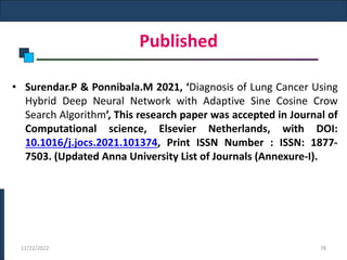 Published
• Surendar.P & Ponnibala.M 2021, ‘Diagnosis of Lung Cancer Using
Hybrid Deep Neural Network with Adaptive Sine Cosine Crow
Search Algorithm’, This research paper was accepted in Journal of
Computational science, Elsevier Netherlands, with DOI:
10.1016/j.jocs.2021.101374, Print ISSN Number : ISSN: 1877-
7503. (Updated Anna University List of Journals (Annexure-I).
12/22/2022 78
 