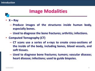 Image Modalities
• X – Ray
– Produce images of the structures inside human body,
especially bones.
– Used to diagnose the bone fractures; arthritis; infections.
• Computed Tomography (CT)
– CT scans use a series of x-rays to create cross-sections of
the inside of the body, including bones, blood vessels, and
soft tissues.
– Used to diagnose bone fractures; tumors; vascular disease;
heart disease; infections; used to guide biopsies.
Introduction
12/22/2022 9
 