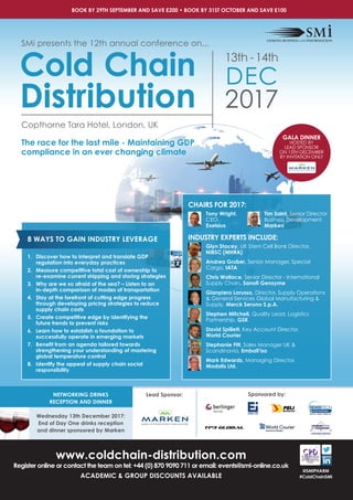 NETWORKING DRINKS
RECEPTION AND DINNER
Wednesday 13th December 2017:
End of Day One drinks reception
and dinner sponsored by Marken
BOOK BY 29TH SEPTEMBER AND SAVE £200 • BOOK BY 31ST OCTOBER AND SAVE £100
www.coldchain-distribution.com
Register online or contact the team on tel: +44 (0) 870 9090 711 or email: events@smi-online.co.uk
ACADEMIC & GROUP DISCOUNTS AVAILABLE
Sponsored by:
Copthorne Tara Hotel, London, UK
The race for the last mile - Maintaining GDP
compliance in an ever changing climate
SMi presents the 12th annual conference on...
Cold Chain
Distribution 2017
13th -14th
DEC
CHAIRS FOR 2017:
Tony Wright,
CEO,
Exelsius
INDUSTRY EXPERTS INCLUDE:
Glyn Stacey, UK Stem Cell Bank Director,
NIBSC (MHRA)
Andrea Gruber, Senior Manager, Special
Cargo, IATA
Chris Wallace, Senior Director - International
Supply Chain, Sanoﬁ Genzyme
Gianpiero Lorusso, Director, Supply Operations
& General Services Global Manufacturing &
Supply, Merck Serono S.p.A.
Stephen Mitchell, Quality Lead, Logistics
Partnership, GSK
David Spillett, Key Account Director,
World Courier
Stephanie Fitt, Sales Manager UK &
Scandinavia, Emball’iso
Mark Edwards, Managing Director,
Modalis Ltd.
@SMIPHARM
#ColdChainSMI
Tim Saint, Senior Director
Business Development,
Marken
8 WAYS TO GAIN INDUSTRY LEVERAGE
1. Discover how to interpret and translate GDP
regulation into everyday practices
2. Measure competitive total cost of ownership to
re-examine current shipping and storing strategies
3. Why are we so afraid of the sea? – Listen to an
in-depth comparison of modes of transportation
4. Stay at the forefront of cutting edge progress
through developing pricing strategies to reduce
supply chain costs
5. Create competitive edge by identifying the
future trends to prevent risks
6. Learn how to establish a foundation to
successfully operate in emerging markets
7. Beneﬁt from an agenda tailored towards
strengthening your understanding of mastering
global temperature control
8. Identify the appeal of supply chain social
responsibility
Lead Sponsor:
GALA DINNER
HOSTED BY
LEAD SPONSOR
ON 13TH DECEMBER
BY INVITATION ONLY
 
