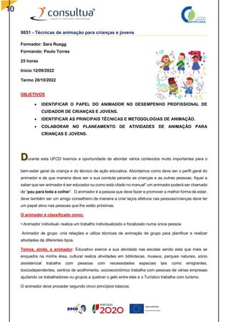 10
9851 - Técnicas de animação para crianças e jovens
Formador: Sara Ruegg
Formando: Paulo Torres
25 horas
Início 12/09/2022
Termo 20/10/2022
OBJETIVOS
 IDENTIFICAR O PAPEL DO ANIMADOR NO DESEMPENHO PROFISSIONAL DE
CUIDADOR DE CRIANÇAS E JOVENS.
 IDENTIFICAR AS PRINCIPAIS TÉCNICAS E METODOLOGIAS DE ANIMAÇÃO.
 COLABORAR NO PLANEAMENTO DE ATIVIDADES DE ANIMAÇÃO PARA
CRIANÇAS E JOVENS.
urante esta UFCD tivemos a oportunidade de abordar vários conteúdos muito importantes para o
bem-estar geral da criança e do técnico de ação educativa. Abordamos como deve ser o perfil geral do
animador e de que maneira deve ser a sua conduta perante as crianças e as outras pessoas, fiquei a
saber que ser animador é ser educador ou como está citado no manual” um animador poderá ser chamado
de “pau para toda a colher”. O animador é a pessoa que deve fazer e promover a melhor forma de estar,
deve também ser um amigo conselheiro de maneira a criar laços afetivos nas pessoas/crianças deve ter
um papel ativo nas pessoas que lhe estão próximas.
O animador é classificado como:
• Animador individual- realiza um trabalho individualizado e focalizado numa única pessoa
Animador de grupo -cria relações e utiliza técnicas de animação de grupo para planificar e realizar
atividades de diferentes tipos.
Temos, ainda, o animador: Educativo exerce a sua atividade nas escolas sendo esta que mais se
enquadra na minha área, cultural realiza atividades em bibliotecas, museus, parques naturais, sócio
assistencial trabalha com pessoas com necessidades especiais tais como emigrantes,
toxicodependentes, centros de acolhimento, socioeconómico trabalha com pessoas de várias empresas
ajudando os trabalhadores ou grupos a quebrar o gelo entre eles e o Turístico trabalha com turismo.
O animador deve proceder segundo cinco princípios básicos:
 