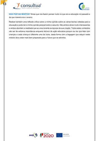 13
DOS POETAS MORTOS” filmes que nos fazem pensar muito no que era a educação no passado e
de que maneira era o ensino.
Realizei também uma reflexão critica sobre a minha opinião sobre as várias teorias voltadas para a
educação e pode dar a minha opinião pessoal sobre o assunto. São ambos obras muito interessantes
e ambos abordam a realidade que se vivia durante as épocas da sua criação. Todos estes conteúdos
vão ser de extrema importância enquanto técnico de ação educativa porque vou ter que lidar com
crianças e cada criança é diferente uma da outra, desta forma com a bagagem que adquiri neste
módulo devo estar mais bem preparado para o futuro que se adivinha.
 