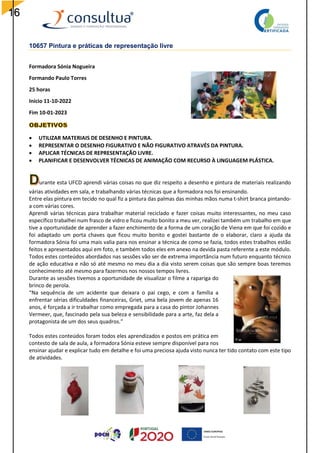 16
10657 Pintura e práticas de representação livre
Formadora Sónia Nogueira
Formando Paulo Torres
25 horas
Inicio 11-10-2022
Fim 10-01-2023
 UTILIZAR MATERIAIS DE DESENHO E PINTURA.
 REPRESENTAR O DESENHO FIGURATIVO E NÃO FIGURATIVO ATRAVÉS DA PINTURA.
 APLICAR TÉCNICAS DE REPRESENTAÇÃO LIVRE.
 PLANIFICAR E DESENVOLVER TÉCNICAS DE ANIMAÇÃO COM RECURSO À LINGUAGEM PLÁSTICA.
urante esta UFCD aprendi várias coisas no que diz respeito a desenho e pintura de materiais realizando
várias atividades em sala, e trabalhando várias técnicas que a formadora nos foi ensinando.
Entre elas pintura em tecido no qual fiz a pintura das palmas das minhas mãos numa t-shirt branca pintando-
a com várias cores.
Aprendi várias técnicas para trabalhar material reciclado e fazer coisas muito interessantes, no meu caso
específico trabalhei num frasco de vidro e ficou muito bonito a meu ver, realizei também um trabalho em que
tive a oportunidade de aprender a fazer enchimento de a forma de um coração de Viena em que foi cozido e
foi adaptado um porta chaves que ficou muito bonito e gostei bastante de o elaborar, claro a ajuda da
formadora Sónia foi uma mais valia para nos ensinar a técnica de como se fazia, todos estes trabalhos estão
feitos e apresentados aqui em foto, e também todos eles em anexo na devida pasta referente a este módulo.
Todos estes conteúdos abordados nas sessões vão ser de extrema importância num futuro enquanto técnico
de ação educativa e não só até mesmo no meu dia a dia visto serem coisas que são sempre boas teremos
conhecimento até mesmo para fazermos nos nossos tempos livres.
Durante as sessões tivemos a oportunidade de visualizar o filme a rapariga do
brinco de perola.
“Na sequência de um acidente que deixara o pai cego, e com a família a
enfrentar sérias dificuldades financeiras, Griet, uma bela jovem de apenas 16
anos, é forçada a ir trabalhar como empregada para a casa do pintor Johannes
Vermeer, que, fascinado pela sua beleza e sensibilidade para a arte, faz dela a
protagonista de um dos seus quadros.”
Todos estes conteúdos foram todos eles aprendizados e postos em prática em
contesto de sala de aula, a formadora Sónia esteve sempre disponível para nos
ensinar ajudar e explicar tudo em detalhe e foi uma preciosa ajuda visto nunca ter tido contato com este tipo
de atividades.
 