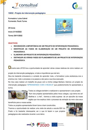 17
10652 - Projeto de intervenção pedagógica
Formadora: Luísa Cabral
Formando: Paulo Torres
25 horas
Início 21/10/2022
Termo 29/11/2022
OBJETIVOS
 RECONHECER A IMPORTÂNCIA DE UM PROJETO DE INTERVENÇÃO PEDAGÓGICA.
 IDENTIFICAR AS FASES DE ELABORAÇÃO DE UM PROJETO DE INTERVENÇÃO
PEDAGÓGICA.
 ELABORAR UM PROJETO DE INTERVENÇÃO PEDAGÓGICA.
 DISTINGUIR AS VÁRIAS FASES DO PLANEAMENTO DE UM PROJETO DE INTERVENÇÃO
PEDAGÓGICA.
urante esta UFCD tive a oportunidade de aprender várias coisas relativas de como realizar um
projeto de intervenção pedagógica, e toda a importância que ele tem.
Deu-me bastante entusiasmo e vontade de aprender mais, a formadora Luísa esclareceu-nos e
ensinou-nos todo o processo e os passos a dar para a sua boa execução.
No meu caso realizei um trabalho de grupo com a minha colega Barbara ,fizemos um projeto de
intervenção pedagógica “APRENDENDO COM A MÚSICA” que posteriormente foi apresentado a
turma.
Todos os colegas também e realizaram e apresentaram o seu projeto.
Num dos projetos apresentados pelos meus colegas, cujo tema era as!
Abelhas e o mel”, tivemos a visita supresa de um apicultor da nossa
região que nos explicou todo o processo de extração do mel e dos seus
benefícios para a nossa saúde.
Todos os projetos apresentados foram bons e bem construídos.
Tivemos a oportunidade de realizar uma visita de estudo a escola EB1 do
Prado e foi bastante interessante ver o que lá fazem e que projetos
pedagógicos são realizados durante o ano letivo.
 