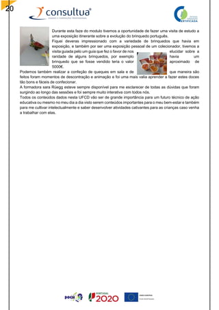 20
Durante esta faze do modulo tivemos a oportunidade de fazer uma visita de estudo a
uma exposição itinerante sobre a evolução do brinquedo português.
Fiquei deveras impressionado com a variedade de brinquedos que havia em
exposição, e também por ser uma exposição pessoal de um colecionador, tivemos a
visita guiada pelo um guia que fez o favor de nos elucidar sobre a
raridade de alguns brinquedos, por exemplo havia um
brinquedo que se fosse vendido teria o valor aproximado de
5000€.
Podemos também realizar a confeção de queques em sala e de que maneira são
feitos foram momentos de descontração e animação e foi uma mais valia aprender a fazer estes doces
tão bons e fáceis de confecionar.
A formadora sara Rüegg esteve sempre disponível para me esclarecer de todas as dúvidas que foram
surgindo ao longo das sessões e foi sempre muito interativa com todos nós.
Todos os conteúdos dados nesta UFCD vão ser de grande importância para um futuro técnico de ação
educativa ou mesmo no meu dia a dia visto serem conteúdos importantes para o meu bem-estar e também
para me cultivar intelectualmente e saber desenvolver atividades cativantes para as crianças caso venha
a trabalhar com elas.
 