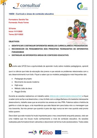 21
10650 - Currículo e áreas de conteúdo educativo
Formadora: Daniela Tão
Formando: Paulo Torres
25 horas
Inicio 11/11/2022
Termo 22/11/2022
OBJETIVOS:
 IDENTIFICAR E DISTINGUIR DIFERENTES MODELOS CURRICULARES E PEDAGÓGICOS
 RECONHECER OS PENSAMENTOS DOS PRINCIPAIS TEORIZANTES DE DIFERENTES
PARADIGMAS
 DISTINGUIR AS DIFERENTES ÁREAS DE CONTEÚDO EDUCATIVO.
urante esta UFCD tive a oportunidade de aprender muito sobre modelos pedagógicos, aprendi
que é a ciência que trata da educação dos jovens e que estuda os problemas relacionados com o
seu desenvolvimento num todo. Fiquei a saber que os modelos pedagógicos mais frequentes são:
 Pedagogia de projeto
 Movimento da escola moderna
 High-scop
 Método João de deus
 Reggio Emília
Durante as sessões realizamos um trabalho sobre ÁREAS DE CONTEÚDOS EDUCATIVO e fiquei
a saber como se faz e se desenvolve, o meu foi feito com a colega Barbara e foi bastante interessante
desenvolve-lo, trabalho esse que se encontra nos anexos ao meu PRA. Falamos sobre a história da
galinha e o bolo de água, e da importância que esta fabula tem para todos nós e a mensagem que
nos transmite, faz-nos pensar que quando é para dar algo nunca se tem mas quando está pronto
todos querem.
Devo dizer que este modulo foi muito importante para o meu crescimento enquanto pessoa, visto ser
uma matéria que me trouxe muito conhecimento a nível de conteúdo educativo. As sessões
realizadas pela formadora foram cativantes e decorreram de forma muito esclarecedora. Todos estes
 